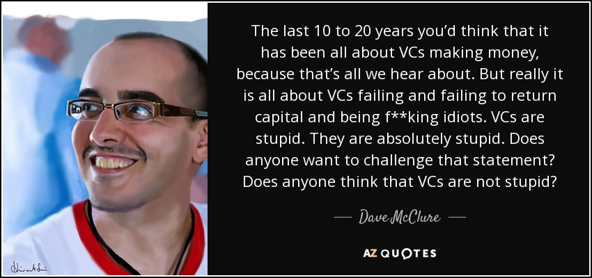 The last 10 to 20 years you’d think that it has been all about VCs making money, because that’s all we hear about. But really it is all about VCs failing and failing to return capital and being f**king idiots. VCs are stupid. They are absolutely stupid. Does anyone want to challenge that statement? Does anyone think that VCs are not stupid? - Dave McClure