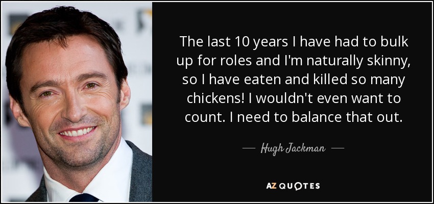 The last 10 years I have had to bulk up for roles and I'm naturally skinny, so I have eaten and killed so many chickens! I wouldn't even want to count. I need to balance that out. - Hugh Jackman
