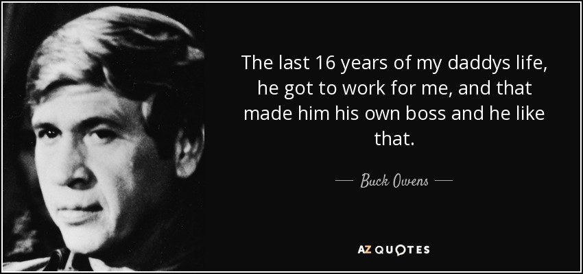 The last 16 years of my daddys life, he got to work for me, and that made him his own boss and he like that. - Buck Owens