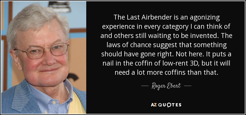 The Last Airbender is an agonizing experience in every category I can think of and others still waiting to be invented. The laws of chance suggest that something should have gone right. Not here. It puts a nail in the coffin of low-rent 3D, but it will need a lot more coffins than that. - Roger Ebert