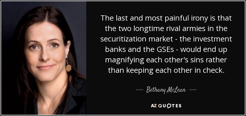 The last and most painful irony is that the two longtime rival armies in the securitization market - the investment banks and the GSEs - would end up magnifying each other's sins rather than keeping each other in check. - Bethany McLean