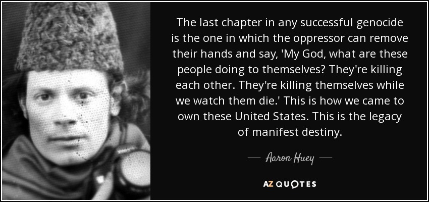 The last chapter in any successful genocide is the one in which the oppressor can remove their hands and say, 'My God, what are these people doing to themselves? They're killing each other. They're killing themselves while we watch them die.' This is how we came to own these United States. This is the legacy of manifest destiny. - Aaron Huey