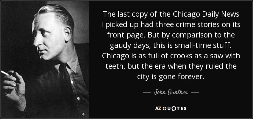 The last copy of the Chicago Daily News I picked up had three crime stories on its front page. But by comparison to the gaudy days, this is small-time stuff. Chicago is as full of crooks as a saw with teeth, but the era when they ruled the city is gone forever. - John Gunther