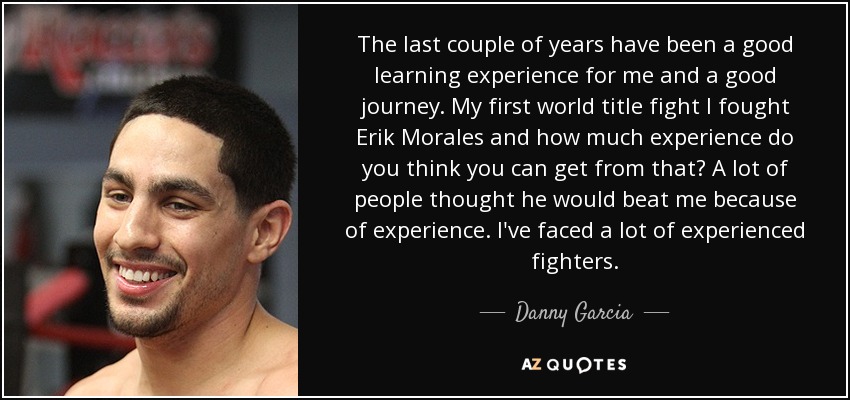 The last couple of years have been a good learning experience for me and a good journey. My first world title fight I fought Erik Morales and how much experience do you think you can get from that? A lot of people thought he would beat me because of experience. I've faced a lot of experienced fighters. - Danny Garcia