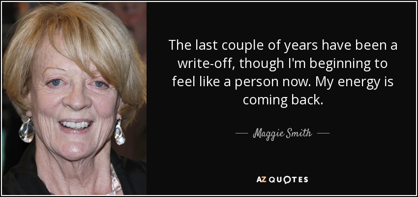 The last couple of years have been a write-off, though I'm beginning to feel like a person now. My energy is coming back. - Maggie Smith