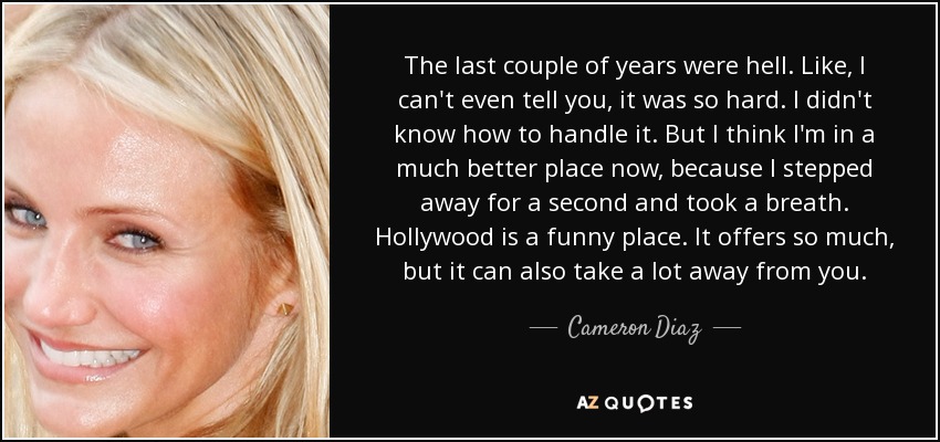 The last couple of years were hell. Like, I can't even tell you, it was so hard. I didn't know how to handle it. But I think I'm in a much better place now, because I stepped away for a second and took a breath. Hollywood is a funny place. It offers so much, but it can also take a lot away from you. - Cameron Diaz