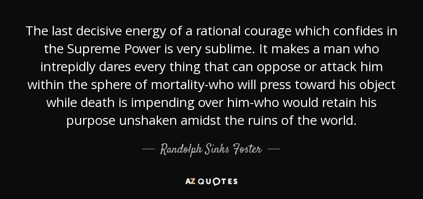 The last decisive energy of a rational courage which confides in the Supreme Power is very sublime. It makes a man who intrepidly dares every thing that can oppose or attack him within the sphere of mortality-who will press toward his object while death is impending over him-who would retain his purpose unshaken amidst the ruins of the world. - Randolph Sinks Foster