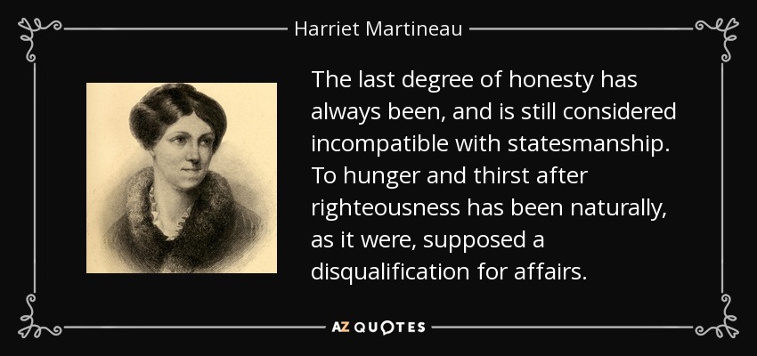 The last degree of honesty has always been, and is still considered incompatible with statesmanship. To hunger and thirst after righteousness has been naturally, as it were, supposed a disqualification for affairs. - Harriet Martineau