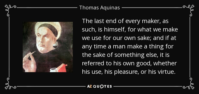 The last end of every maker, as such, is himself, for what we make we use for our own sake; and if at any time a man make a thing for the sake of something else, it is referred to his own good, whether his use, his pleasure, or his virtue. - Thomas Aquinas