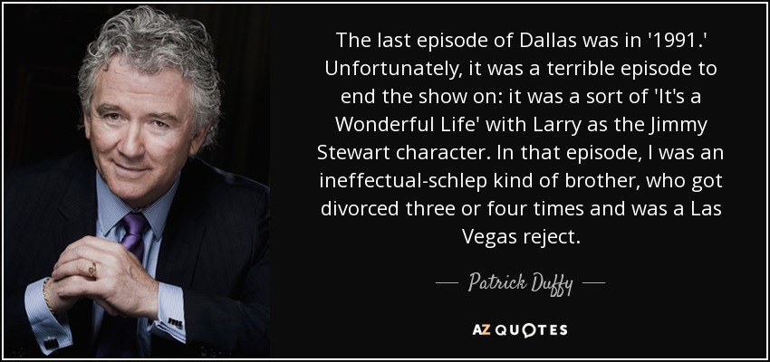 The last episode of Dallas was in '1991.' Unfortunately, it was a terrible episode to end the show on: it was a sort of 'It's a Wonderful Life' with Larry as the Jimmy Stewart character. In that episode, I was an ineffectual-schlep kind of brother, who got divorced three or four times and was a Las Vegas reject. - Patrick Duffy