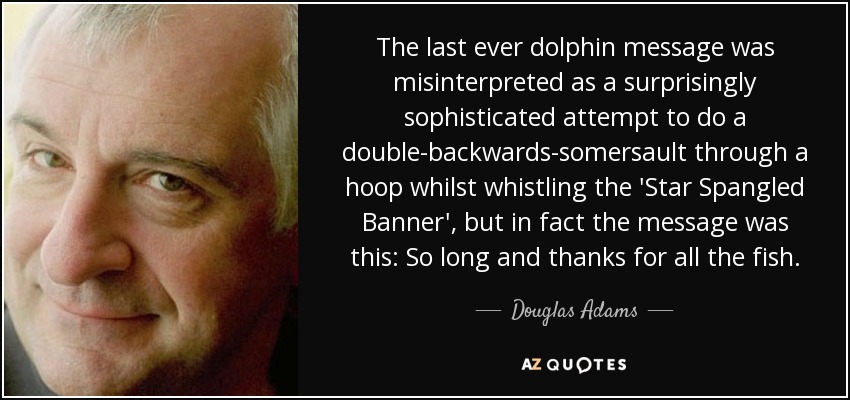 The last ever dolphin message was misinterpreted as a surprisingly sophisticated attempt to do a double-backwards-somersault through a hoop whilst whistling the 'Star Spangled Banner', but in fact the message was this: So long and thanks for all the fish. - Douglas Adams