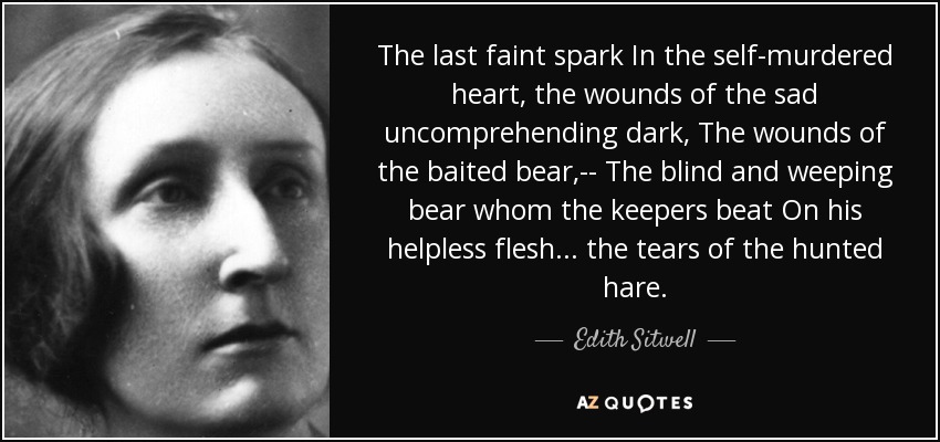 The last faint spark In the self-murdered heart, the wounds of the sad uncomprehending dark, The wounds of the baited bear,-- The blind and weeping bear whom the keepers beat On his helpless flesh . . . the tears of the hunted hare. - Edith Sitwell