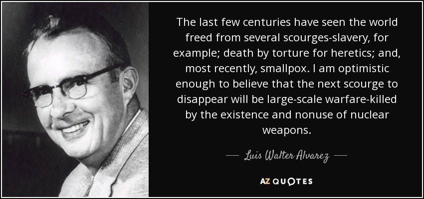 The last few centuries have seen the world freed from several scourges-slavery, for example; death by torture for heretics; and, most recently, smallpox. I am optimistic enough to believe that the next scourge to disappear will be large-scale warfare-killed by the existence and nonuse of nuclear weapons. - Luis Walter Alvarez