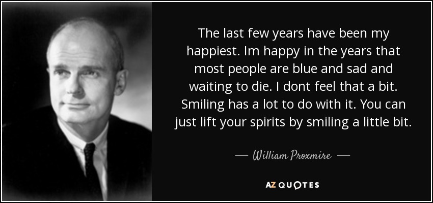 The last few years have been my happiest. Im happy in the years that most people are blue and sad and waiting to die. I dont feel that a bit. Smiling has a lot to do with it. You can just lift your spirits by smiling a little bit. - William Proxmire