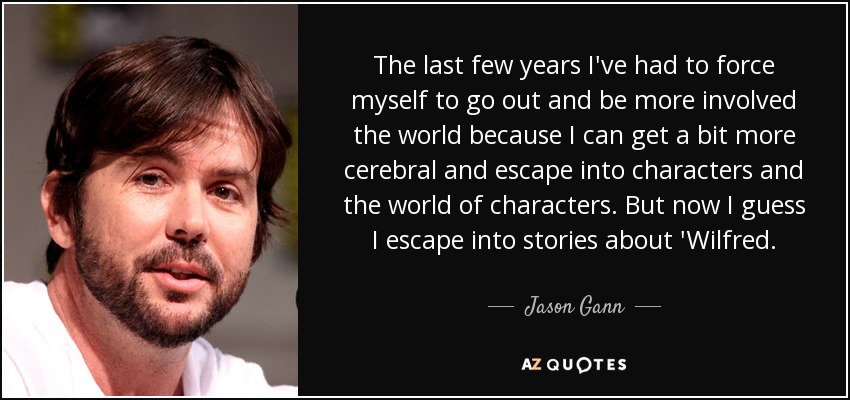 The last few years I've had to force myself to go out and be more involved the world because I can get a bit more cerebral and escape into characters and the world of characters. But now I guess I escape into stories about 'Wilfred. - Jason Gann