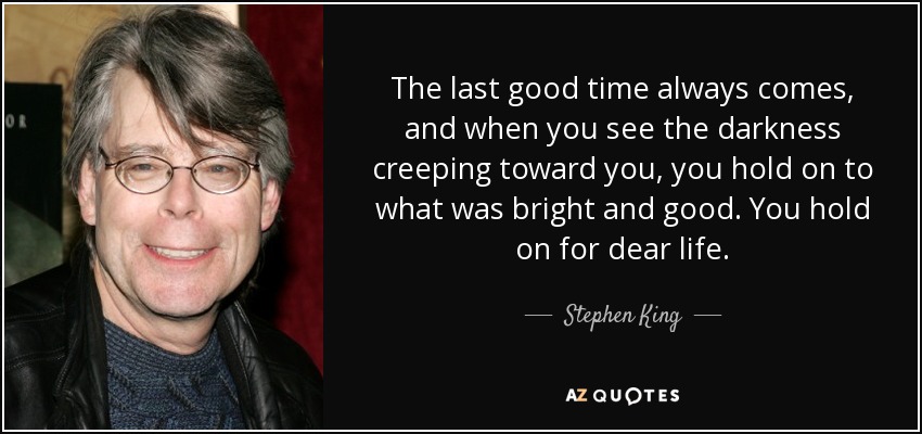 The last good time always comes, and when you see the darkness creeping toward you, you hold on to what was bright and good. You hold on for dear life. - Stephen King