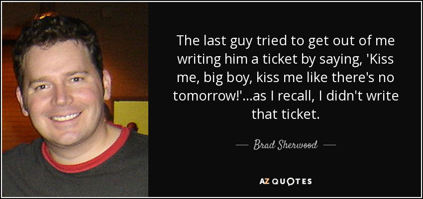 The last guy tried to get out of me writing him a ticket by saying, 'Kiss me, big boy, kiss me like there's no tomorrow!'...as I recall, I didn't write that ticket. - Brad Sherwood