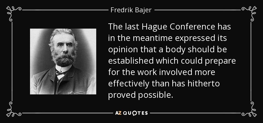 The last Hague Conference has in the meantime expressed its opinion that a body should be established which could prepare for the work involved more effectively than has hitherto proved possible. - Fredrik Bajer