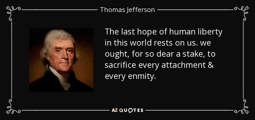 The last hope of human liberty in this world rests on us. we ought, for so dear a stake, to sacrifice every attachment & every enmity. - Thomas Jefferson