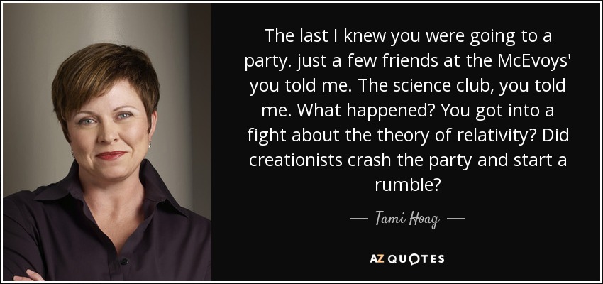 The last I knew you were going to a party. just a few friends at the McEvoys' you told me. The science club, you told me. What happened? You got into a fight about the theory of relativity? Did creationists crash the party and start a rumble? - Tami Hoag