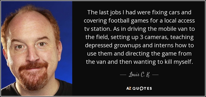 The last jobs I had were fixing cars and covering football games for a local access tv station. As in driving the mobile van to the field, setting up 3 cameras, teaching depressed grownups and interns how to use them and directing the game from the van and then wanting to kill myself. - Louis C. K.
