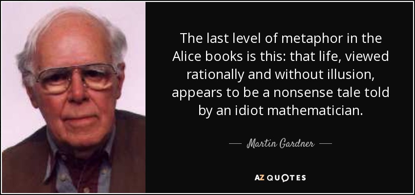 The last level of metaphor in the Alice books is this: that life, viewed rationally and without illusion, appears to be a nonsense tale told by an idiot mathematician. - Martin Gardner