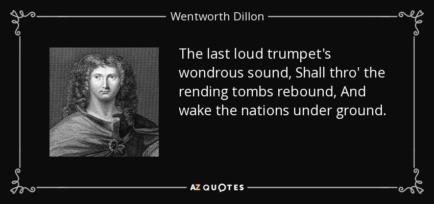 The last loud trumpet's wondrous sound, Shall thro' the rending tombs rebound, And wake the nations under ground. - Wentworth Dillon, 4th Earl of Roscommon