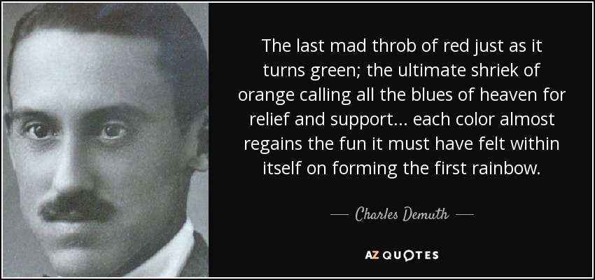 The last mad throb of red just as it turns green; the ultimate shriek of orange calling all the blues of heaven for relief and support... each color almost regains the fun it must have felt within itself on forming the first rainbow. - Charles Demuth