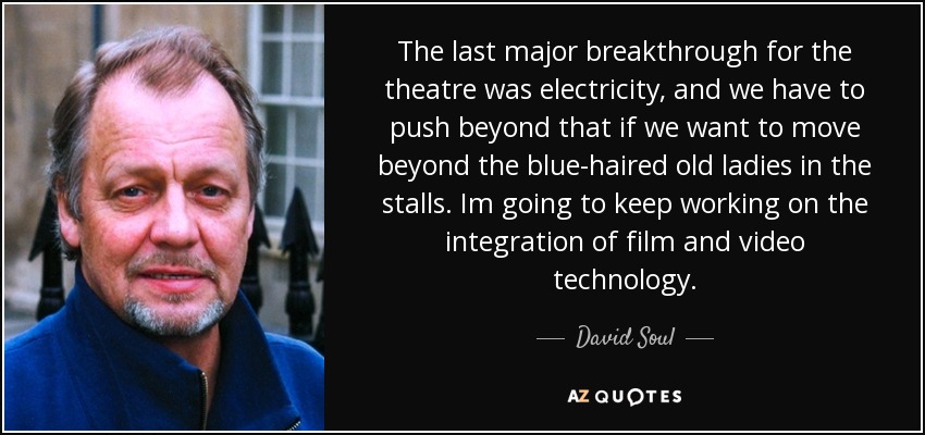 The last major breakthrough for the theatre was electricity, and we have to push beyond that if we want to move beyond the blue-haired old ladies in the stalls. Im going to keep working on the integration of film and video technology. - David Soul