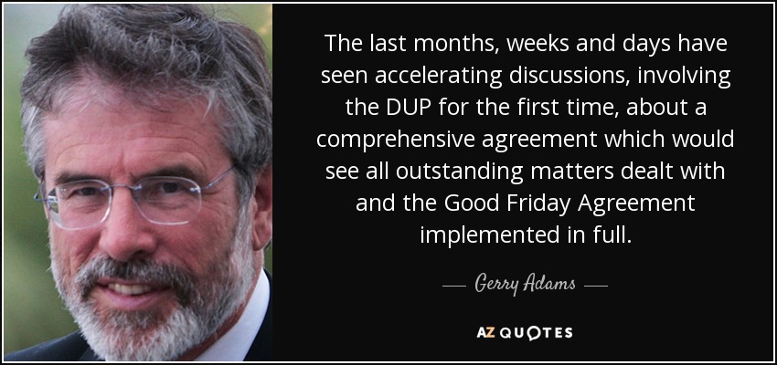 The last months, weeks and days have seen accelerating discussions, involving the DUP for the first time, about a comprehensive agreement which would see all outstanding matters dealt with and the Good Friday Agreement implemented in full. - Gerry Adams