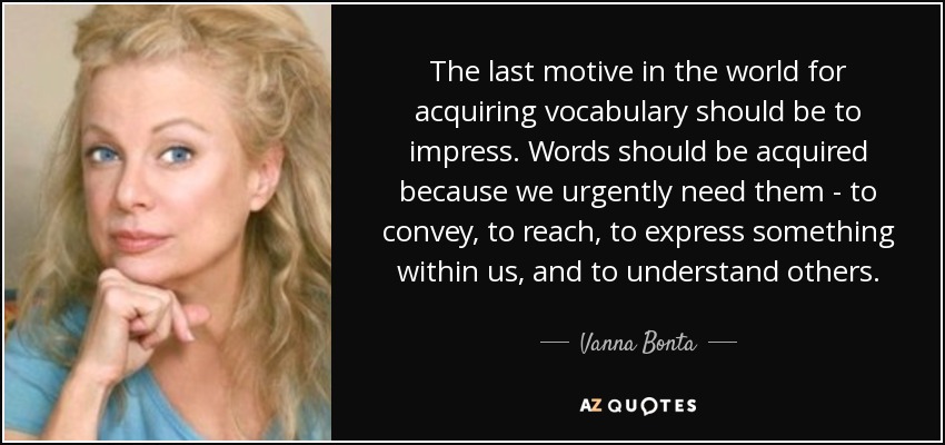 The last motive in the world for acquiring vocabulary should be to impress. Words should be acquired because we urgently need them - to convey, to reach, to express something within us, and to understand others. - Vanna Bonta