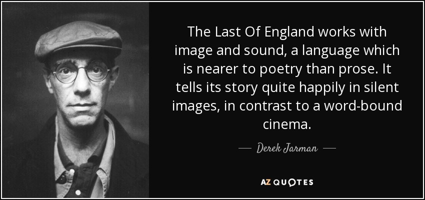 The Last Of England works with image and sound, a language which is nearer to poetry than prose. It tells its story quite happily in silent images, in contrast to a word-bound cinema. - Derek Jarman
