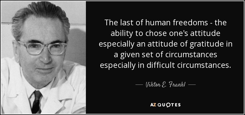 The last of human freedoms - the ability to chose one's attitude especially an attitude of gratitude in a given set of circumstances especially in difficult circumstances. - Viktor E. Frankl