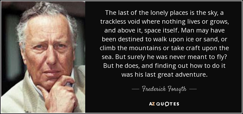 The last of the lonely places is the sky, a trackless void where nothing lives or grows, and above it, space itself. Man may have been destined to walk upon ice or sand, or climb the mountains or take craft upon the sea. But surely he was never meant to fly? But he does, and finding out how to do it was his last great adventure. - Frederick Forsyth