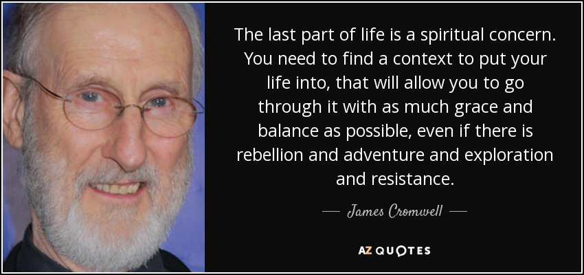 The last part of life is a spiritual concern. You need to find a context to put your life into, that will allow you to go through it with as much grace and balance as possible, even if there is rebellion and adventure and exploration and resistance. - James Cromwell