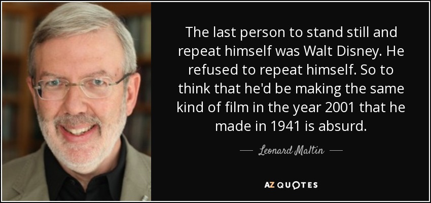 The last person to stand still and repeat himself was Walt Disney. He refused to repeat himself. So to think that he'd be making the same kind of film in the year 2001 that he made in 1941 is absurd. - Leonard Maltin