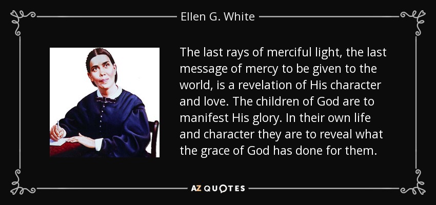 The last rays of merciful light, the last message of mercy to be given to the world, is a revelation of His character and love. The children of God are to manifest His glory. In their own life and character they are to reveal what the grace of God has done for them. - Ellen G. White