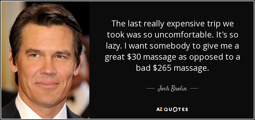 The last really expensive trip we took was so uncomfortable. It's so lazy. I want somebody to give me a great $30 massage as opposed to a bad $265 massage. - Josh Brolin