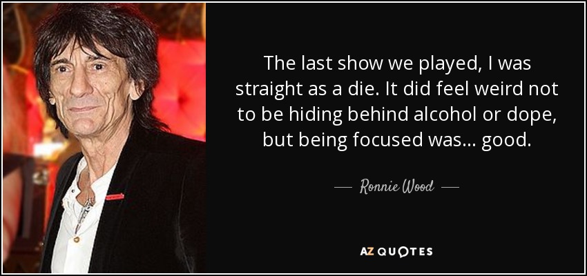 The last show we played, I was straight as a die. It did feel weird not to be hiding behind alcohol or dope, but being focused was... good. - Ronnie Wood