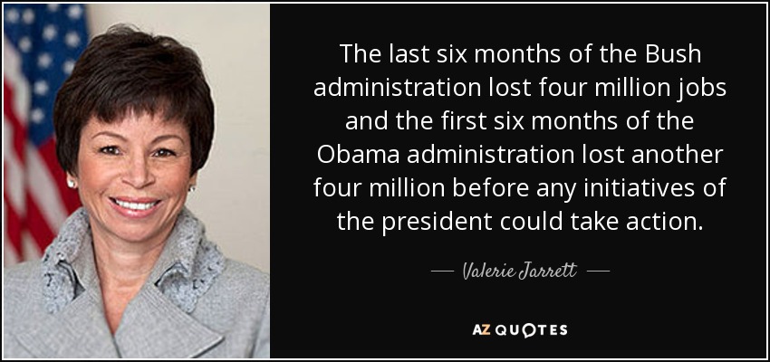 The last six months of the Bush administration lost four million jobs and the first six months of the Obama administration lost another four million before any initiatives of the president could take action. - Valerie Jarrett