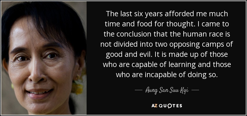 The last six years afforded me much time and food for thought. I came to the conclusion that the human race is not divided into two opposing camps of good and evil. It is made up of those who are capable of learning and those who are incapable of doing so. - Aung San Suu Kyi