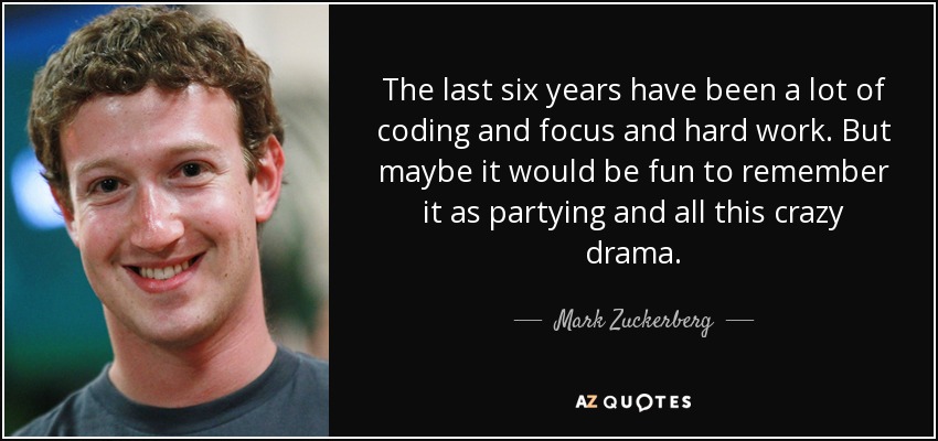 The last six years have been a lot of coding and focus and hard work. But maybe it would be fun to remember it as partying and all this crazy drama. - Mark Zuckerberg