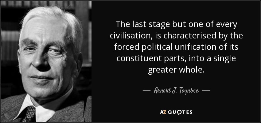 The last stage but one of every civilisation, is characterised by the forced political unification of its constituent parts, into a single greater whole. - Arnold J. Toynbee