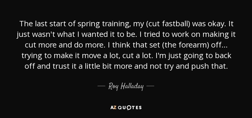 The last start of spring training, my (cut fastball) was okay. It just wasn't what I wanted it to be. I tried to work on making it cut more and do more. I think that set (the forearm) off ... trying to make it move a lot, cut a lot. I'm just going to back off and trust it a little bit more and not try and push that. - Roy Halladay