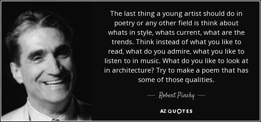 The last thing a young artist should do in poetry or any other field is think about whats in style, whats current, what are the trends. Think instead of what you like to read, what do you admire, what you like to listen to in music. What do you like to look at in architecture? Try to make a poem that has some of those qualities. - Robert Pinsky