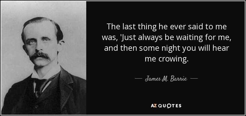 The last thing he ever said to me was, 'Just always be waiting for me, and then some night you will hear me crowing. - James M. Barrie