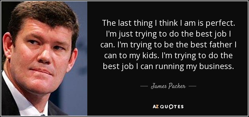 The last thing I think I am is perfect. I'm just trying to do the best job I can. I'm trying to be the best father I can to my kids. I'm trying to do the best job I can running my business. - James Packer