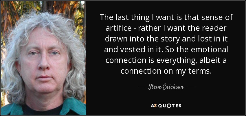 The last thing I want is that sense of artifice - rather I want the reader drawn into the story and lost in it and vested in it. So the emotional connection is everything, albeit a connection on my terms. - Steve Erickson