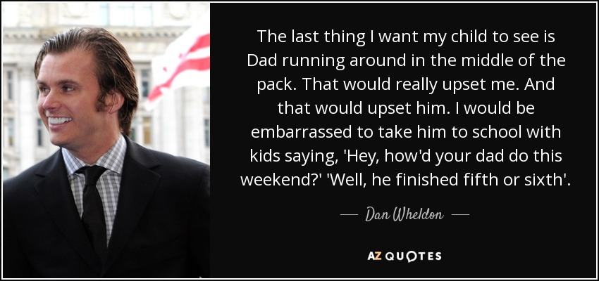 The last thing I want my child to see is Dad running around in the middle of the pack. That would really upset me. And that would upset him. I would be embarrassed to take him to school with kids saying, 'Hey, how'd your dad do this weekend?' 'Well, he finished fifth or sixth'. - Dan Wheldon