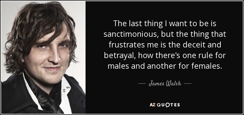 The last thing I want to be is sanctimonious, but the thing that frustrates me is the deceit and betrayal, how there's one rule for males and another for females. - James Walsh